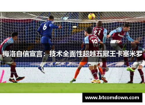 梅洛自信宣言：技术全面性超越五冠王卡塞米罗